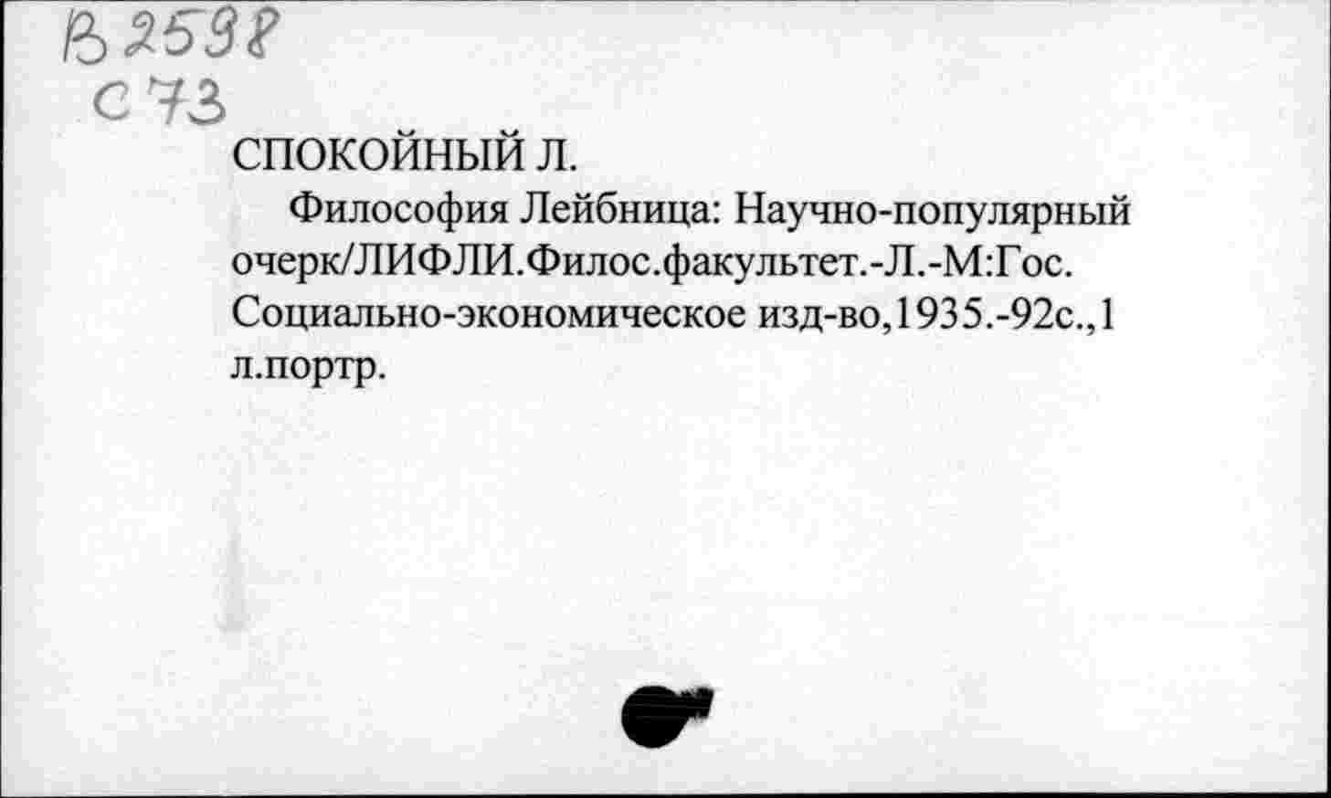 ﻿СУЗ спокойный л.
Философия Лейбница: Научно-популярный очерк/ЛИФЛИ.Филос.факультет.-Л.-М:Гос. Социально-экономическое изд-во, 1935.-92с., 1 л.портр.